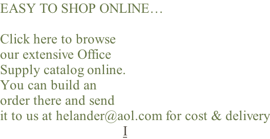 EASY TO SHOP ONLINE…  Click here to browse our extensive Office Supply catalog online. You can build an order there and send it to us at helander@aol.com for cost & delivery I